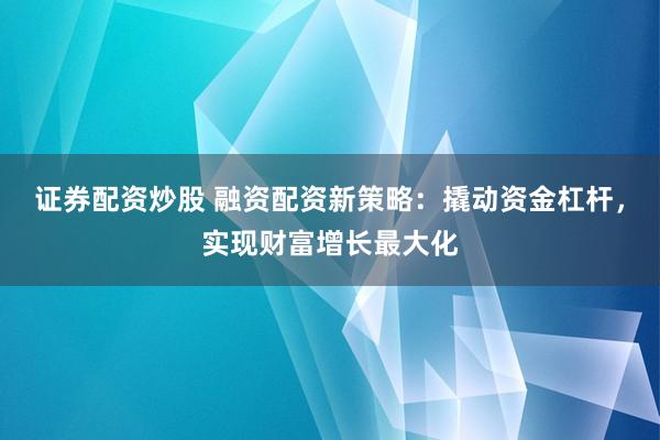 证券配资炒股 融资配资新策略：撬动资金杠杆，实现财富增长最大化