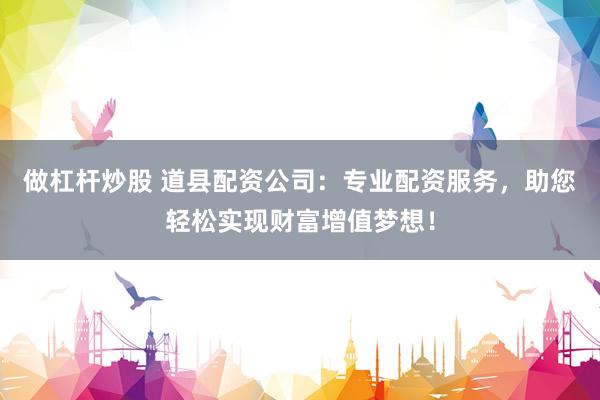 做杠杆炒股 道县配资公司：专业配资服务，助您轻松实现财富增值梦想！