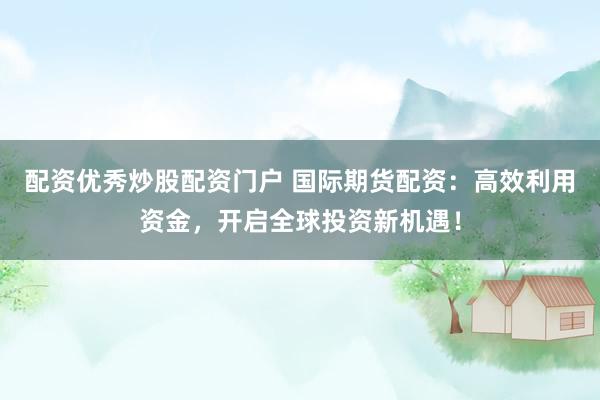 配资优秀炒股配资门户 国际期货配资：高效利用资金，开启全球投资新机遇！