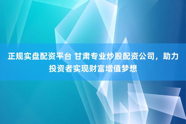 正规实盘配资平台 甘肃专业炒股配资公司，助力投资者实现财富增值梦想