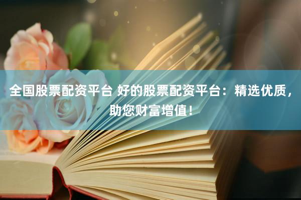 全国股票配资平台 好的股票配资平台：精选优质，助您财富增值！