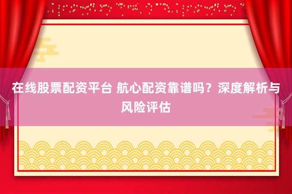 在线股票配资平台 航心配资靠谱吗？深度解析与风险评估