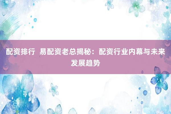 配资排行  易配资老总揭秘：配资行业内幕与未来发展趋势