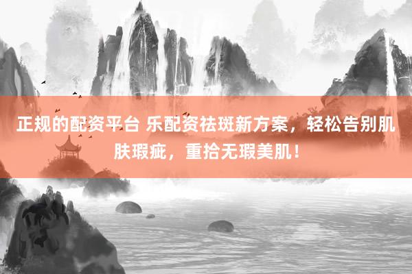 正规的配资平台 乐配资祛斑新方案，轻松告别肌肤瑕疵，重拾无瑕美肌！