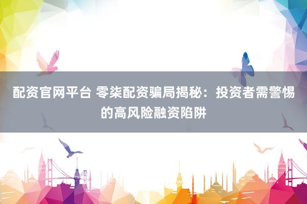 配资官网平台 零柒配资骗局揭秘：投资者需警惕的高风险融资陷阱