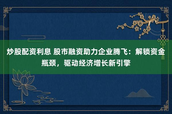 炒股配资利息 股市融资助力企业腾飞：解锁资金瓶颈，驱动经济增长新引擎