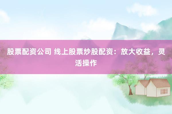 股票配资公司 线上股票炒股配资：放大收益，灵活操作
