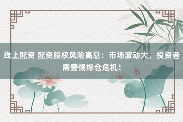 线上配资 配资股权风险高悬：市场波动大，投资者需警惕爆仓危机！