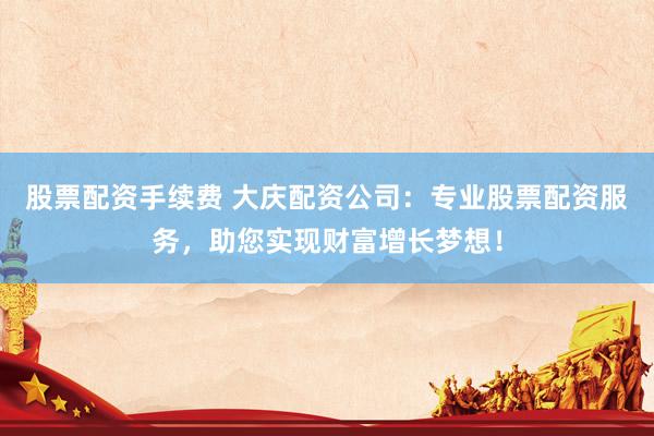 股票配资手续费 大庆配资公司：专业股票配资服务，助您实现财富增长梦想！