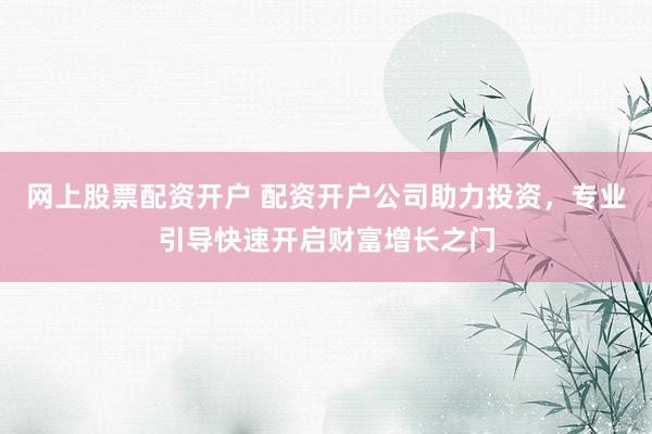 网上股票配资开户 配资开户公司助力投资，专业引导快速开启财富增长之门