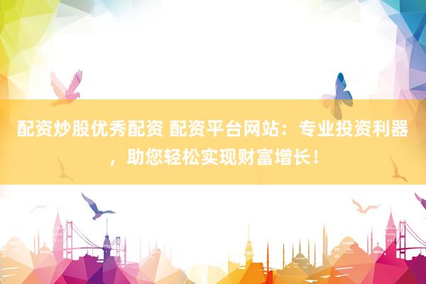 配资炒股优秀配资 配资平台网站：专业投资利器，助您轻松实现财富增长！