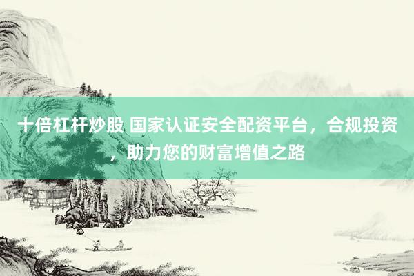 十倍杠杆炒股 国家认证安全配资平台，合规投资，助力您的财富增值之路