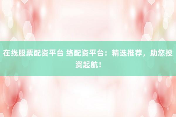 在线股票配资平台 络配资平台：精选推荐，助您投资起航！