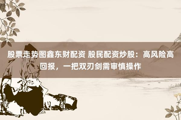 股票走势图鑫东财配资 股民配资炒股：高风险高回报，一把双刃剑需审慎操作
