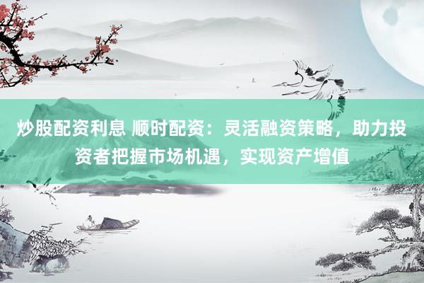 炒股配资利息 顺时配资:灵活融资策略,助力投资者把握市场机遇,实现资产增值