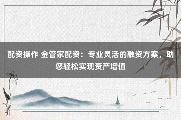 配资操作 金管家配资:专业灵活的融资方案,助您轻松实现资产增值