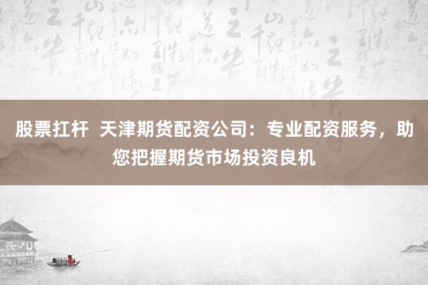 股票扛杆  天津期货配资公司：专业配资服务，助您把握期货市场投资良机