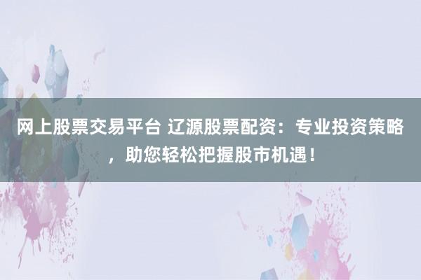 网上股票交易平台 辽源股票配资：专业投资策略，助您轻松把握股市机遇！