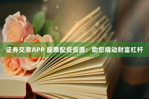 证券交易APP 股票配资资源：助您撬动财富杠杆