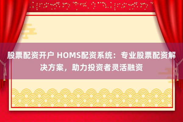 股票配资开户 HOMS配资系统：专业股票配资解决方案，助力投资者灵活融资