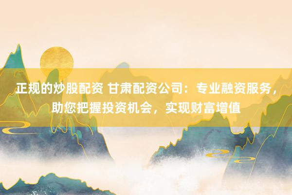 正规的炒股配资 甘肃配资公司:专业融资服务,助您把握投资机会,实现财富增值