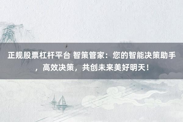 正规股票杠杆平台 智策管家：您的智能决策助手，高效决策，共创未来美好明天！