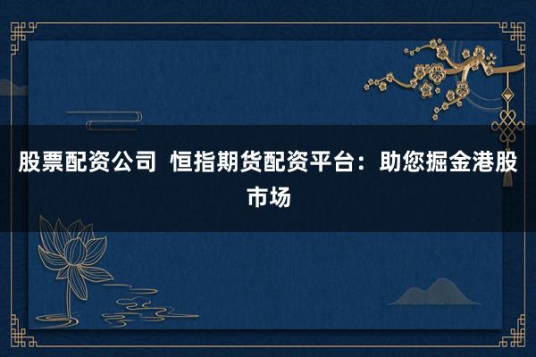 股票配资公司  恒指期货配资平台：助您掘金港股市场