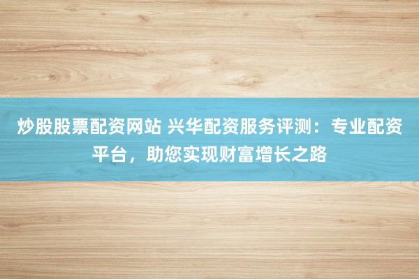 炒股股票配资网站 兴华配资服务评测:专业配资平台,助您实现财富增长之路