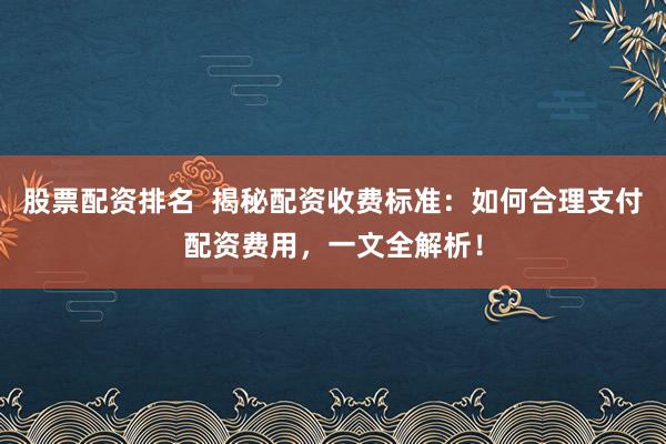 股票配资排名 揭秘配资收费标准:如何合理支付配资费用,一文全解析!
