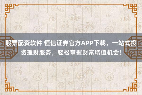 股票配资软件 恒信证券官方APP下载，一站式投资理财服务，轻松掌握财富增值机会！