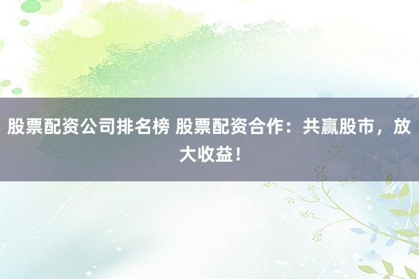 股票配资公司排名榜 股票配资合作：共赢股市，放大收益！