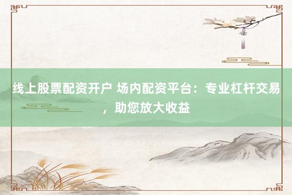 线上股票配资开户 场内配资平台：专业杠杆交易，助您放大收益