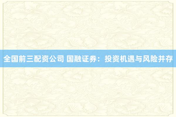 全国前三配资公司 国融证券:投资机遇与风险并存