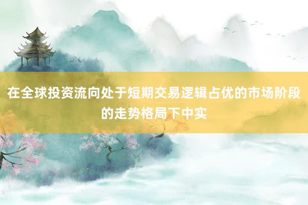 在全球投资流向处于短期交易逻辑占优的市场阶段的走势格局下中实
