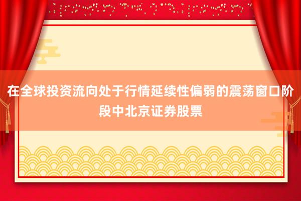 在全球投资流向处于行情延续性偏弱的震荡窗口阶段中北京证券股票