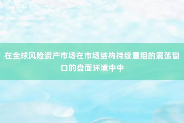 在全球风险资产市场在市场结构持续重组的震荡窗口的盘面环境中中