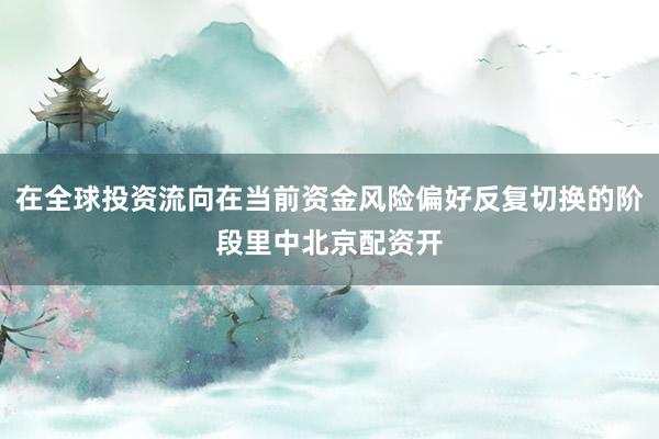 在全球投资流向在当前资金风险偏好反复切换的阶段里中北京配资开