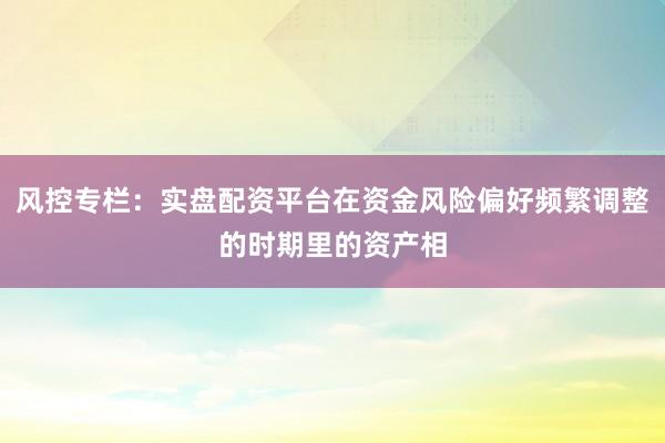 风控专栏:实盘配资平台在资金风险偏好频繁调整的时期里的资产相