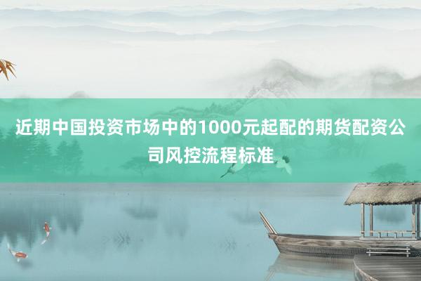近期中国投资市场中的1000元起配的期货配资公司风控流程标准