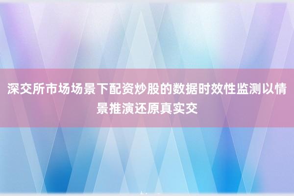 深交所市场场景下配资炒股的数据时效性监测以情景推演还原真实交