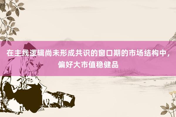 在主线逻辑尚未形成共识的窗口期的市场结构中，偏好大市值稳健品
