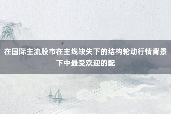 在国际主流股市在主线缺失下的结构轮动行情背景下中最受欢迎的配