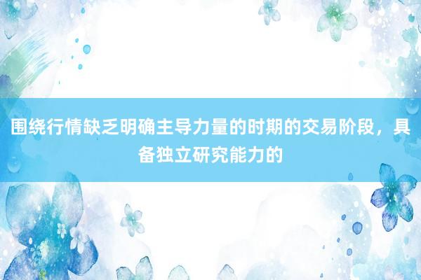 围绕行情缺乏明确主导力量的时期的交易阶段,具备独立研究能力的