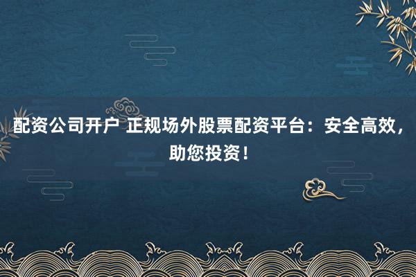 配资公司开户 正规场外股票配资平台：安全高效，助您投资！