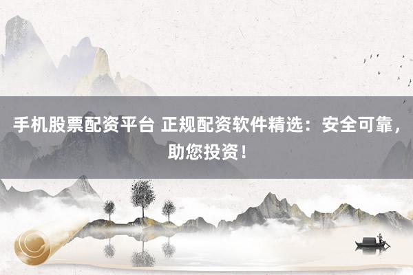 手机股票配资平台 正规配资软件精选：安全可靠，助您投资！