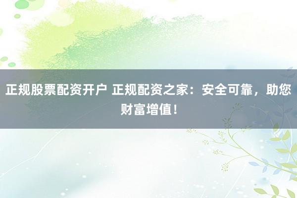 正规股票配资开户 正规配资之家：安全可靠，助您财富增值！