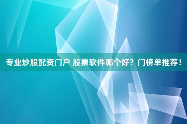 专业炒股配资门户 股票软件哪个好？门榜单推荐！