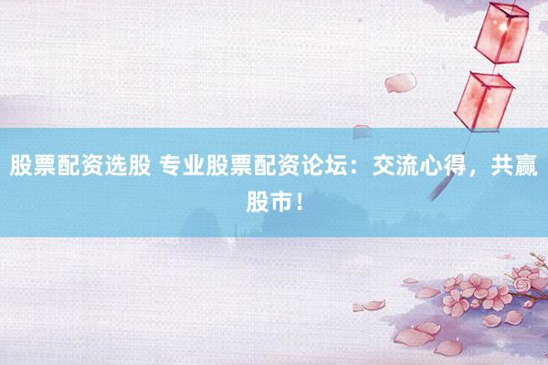 股票配资选股 专业股票配资论坛：交流心得，共赢股市！