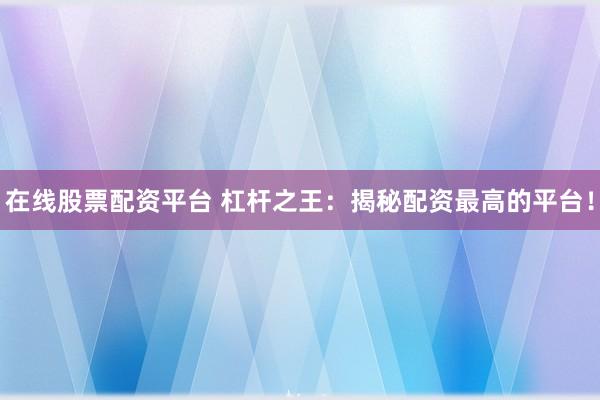 在线股票配资平台 杠杆之王：揭秘配资最高的平台！