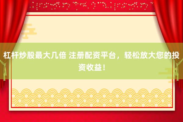 杠杆炒股最大几倍 注册配资平台，轻松放大您的投资收益！